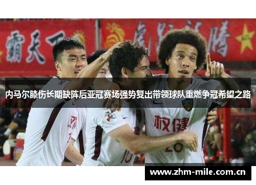 内马尔膝伤长期缺阵后亚冠赛场强势复出带领球队重燃争冠希望之路 内马尔膝伤长期缺阵后亚冠赛场强势复出带领球队重燃争冠希望之路